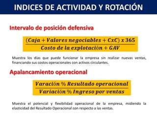 INDICES DE ACTIVIDAD Y ROTACIÓN

Intervalo de posición defensiva



Muestra los días que puede funcionar la empresa sin realizar nuevas ventas,
financiando sus costos operacionales con activos circulantes.

Apalancamiento operacional



Muestra el potencial y flexibilidad operacional de la empresa, midiendo la
elasticidad del Resultado Operacional con respecto a las ventas.
 