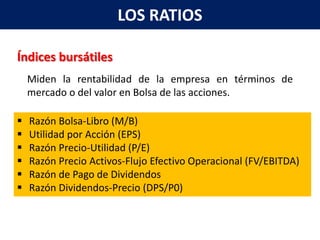 LOS RATIOS

Índices bursátiles
    Miden la rentabilidad de la empresa en términos de
    mercado o del valor en Bolsa de las acciones.

   Razón Bolsa-Libro (M/B)
   Utilidad por Acción (EPS)
   Razón Precio-Utilidad (P/E)
   Razón Precio Activos-Flujo Efectivo Operacional (FV/EBITDA)
   Razón de Pago de Dividendos
   Razón Dividendos-Precio (DPS/P0)
 