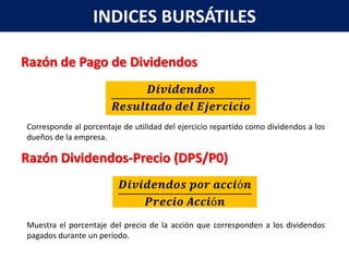 INDICES BURSÁTILES

Razón de Pago de Dividendos



Corresponde al porcentaje de utilidad del ejercicio repartido como dividendos a los
dueños de la empresa.

Razón Dividendos-Precio (DPS/P0)



Muestra el porcentaje del precio de la acción que corresponden a los dividendos
pagados durante un período.
 