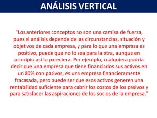 ANÁLISIS VERTICAL

   “Los anteriores conceptos no son una camisa de fuerza,
  pues el análisis depende de las circunstancias, situación y
  objetivos de cada empresa, y para lo que una empresa es
     positivo, puede que no lo sea para la otra, aunque en
  principio así lo pareciera. Por ejemplo, cualquiera podría
decir que una empresa que tiene financiados sus activos en
     un 80% con pasivos, es una empresa financieramente
   fracasada, pero puede ser que esos activos generen una
rentabilidad suficiente para cubrir los costos de los pasivos y
para satisfacer las aspiraciones de los socios de la empresa.”
 