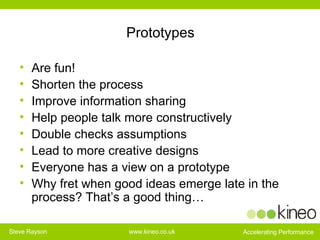 Prototypes Are fun! Shorten the process Improve information sharing Help people talk more constructively Double checks assumptions Lead to more creative designs Everyone has a view on a prototype Why fret when good ideas emerge late in the process? That’s a good thing… 