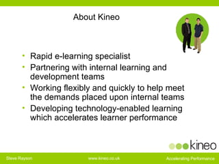 About Kineo Rapid e-learning specialist Partnering with internal learning and development teams  Working flexibly and quickly to help meet the demands placed upon internal teams Developing technology-enabled learning which accelerates learner performance 