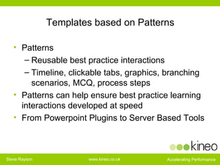 Templates based on Patterns Patterns  Reusable best practice interactions Timeline, clickable tabs, graphics, branching scenarios, MCQ, process steps Patterns can help ensure best practice learning interactions developed at speed From Powerpoint Plugins to Server Based Tools 