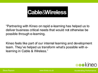“ Partnering with Kineo on rapid e-learning has helped us to deliver business critical needs that would not otherwise be possible through e-learning.  Kineo feels like part of our internal learning and development team. They’ve helped us transform what’s possible with e-learning in Cable & Wireless.” 