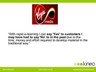 “ With rapid e-learning I can  say   'Yes' to customers I may have had to say 'No' to in the past  due to the time, money and effort required to develop material in the traditional way.” 