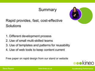 Summary Rapid provides, fast, cost-effective  Solutions 1. Different development process 2. Use of small multi-skilled teams 3. Use of templates and patterns for reusability 4. Use of web tools to keep content current Free paper on rapid design from our stand or website 