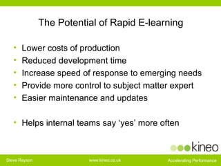 The Potential of Rapid E-learning Lower costs of production Reduced development time  Increase speed of response to emerging needs Provide more control to subject matter expert  Easier maintenance and updates  Helps internal teams say ‘yes’ more often 