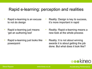 Rapid e-learning: perception and realities Rapid e-learning is an excuse to not do design  Rapid e-learning just means ‘get an authoring tool’   Rapid e-learning just looks like powerpoint Reality: Design is key to success, it’s more important in rapid Reality: Rapid e-learning means a new look at the whole process  Reality: It is not about winning awards it is about getting the job done. But what does it look like? 