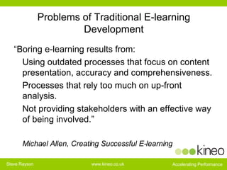 Problems of Traditional E-learning Development “ Boring e-learning results from: Using outdated processes that focus on content presentation, accuracy and comprehensiveness. Processes that rely too much on up-front analysis. Not providing stakeholders with an effective way of being involved.” Michael Allen, Creating Successful E-learning 