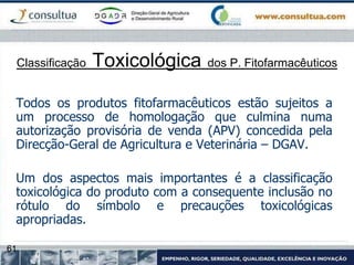61
Classificação Toxicológica dos P. Fitofarmacêuticos
Todos os produtos fitofarmacêuticos estão sujeitos a
um processo de homologação que culmina numa
autorização provisória de venda (APV) concedida pela
Direcção-Geral de Agricultura e Veterinária – DGAV.
Um dos aspectos mais importantes é a classificação
toxicológica do produto com a consequente inclusão no
rótulo do símbolo e precauções toxicológicas
apropriadas.
 