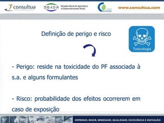 Definição de perigo e risco
- Perigo: reside na toxicidade do PF associada à
s.a. e alguns formulantes
- Risco: probabilidade dos efeitos ocorrerem em
caso de exposição
 