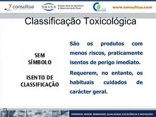 71
Classificação Toxicológica
São os produtos com
menos riscos, praticamente
isentos de perigo imediato.
Requerem, no entanto, os
habituais cuidados de
carácter geral.
 