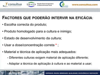 FACTORES QUE PODERÃO INTERVIR NA EFICÁCIA:
• Escolha correcta do produto;
• Produto homologado para a cultura e inimigo;
• Estado de desenvolvimento da cultura;
• Usar a dose/concentração correta * ;
• Material e técnica de aplicação mais adequados:
- Diferentes culturas exigem material de aplicação diferente;
- Adaptar a técnica de aplicação à cultura e ao material a usar;
Sónia Soares
 