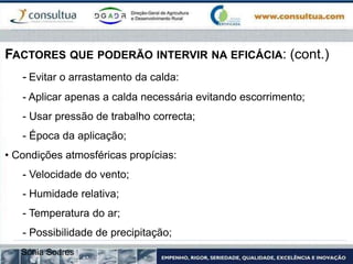 FACTORES QUE PODERÃO INTERVIR NA EFICÁCIA: (cont.)
- Evitar o arrastamento da calda:
- Aplicar apenas a calda necessária evitando escorrimento;
- Usar pressão de trabalho correcta;
- Época da aplicação;
• Condições atmosféricas propícias:
- Velocidade do vento;
- Humidade relativa;
- Temperatura do ar;
- Possibilidade de precipitação;
Sónia Soares
 