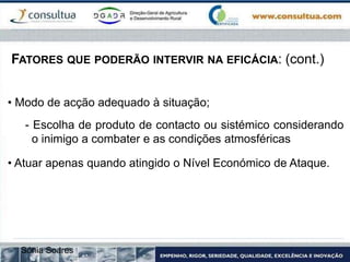 FATORES QUE PODERÃO INTERVIR NA EFICÁCIA: (cont.)
• Modo de acção adequado à situação;
- Escolha de produto de contacto ou sistémico considerando
o inimigo a combater e as condições atmosféricas
• Atuar apenas quando atingido o Nível Económico de Ataque.
Sónia Soares
 