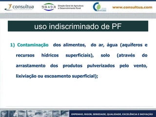 1) Contaminação dos alimentos, do ar, água (aquíferos e
recursos hídricos superficiais), solo (através do
arrastamento dos produtos pulverizados pelo vento,
lixiviação ou escoamento superficial);
uso indiscriminado de PF
 