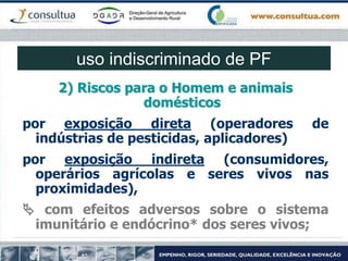 2) Riscos para o Homem e animais
domésticos
por exposição direta (operadores de
indústrias de pesticidas, aplicadores)
por exposição indireta (consumidores,
operários agrícolas e seres vivos nas
proximidades),
 com efeitos adversos sobre o sistema
imunitário e endócrino* dos seres vivos;
uso indiscriminado de PF
 