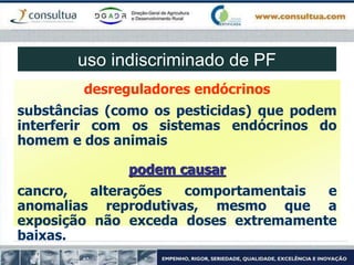 desreguladores endócrinos
substâncias (como os pesticidas) que podem
interferir com os sistemas endócrinos do
homem e dos animais
podem causar
cancro, alterações comportamentais e
anomalias reprodutivas, mesmo que a
exposição não exceda doses extremamente
baixas.
uso indiscriminado de PF
 