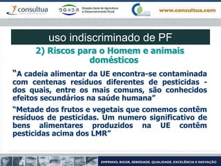 2) Riscos para o Homem e animais
domésticos
“A cadeia alimentar da UE encontra-se contaminada
com centenas resíduos diferentes de pesticidas -
dos quais, entre os mais comuns, são conhecidos
efeitos secundários na saúde humana”
“Metade dos frutos e vegetais que comemos contêm
resíduos de pesticidas. Um numero significativo de
bens alimentares produzidos na UE contêm
pesticidas acima dos LMR”
uso indiscriminado de PF
 