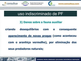 3) Danos sobre a fauna auxiliar
criando desequilíbrios com o consequente
aparecimento de novas pragas (como aconteceu
com o aranhiço vermelho), por eliminação dos
seus predadores naturais;
uso indiscriminado de PF
 