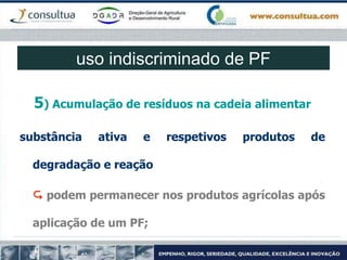 5) Acumulação de resíduos na cadeia alimentar
substância ativa e respetivos produtos de
degradação e reação
 podem permanecer nos produtos agrícolas após
aplicação de um PF;
uso indiscriminado de PF
 