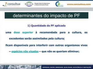 determinantes do impacto de PF
1) Quantidade de PF aplicada
uma dose superior à recomendada para a cultura, os
excedentes serão assimilados pela cultura;
ficam disponíveis para interferir com outros organismos vivos
– espécies não visadas – que não se queriam eliminar;
 
