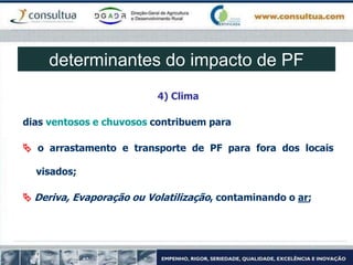 4) Clima
dias ventosos e chuvosos contribuem para
 o arrastamento e transporte de PF para fora dos locais
visados;
 Deriva, Evaporação ou Volatilização, contaminando o ar;
determinantes do impacto de PF
 