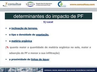 5) Local
 a inclinação do terreno,
 o tipo e densidade de vegetação,
 a matéria orgânica
( quanto maior a quantidade de matéria orgânica no solo, maior a
adsorção de PF e menor a sua infiltração)
 a proximidade de linhas de água;
determinantes do impacto de PF
 