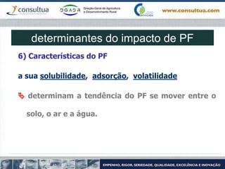 6) Características do PF
a sua solubilidade, adsorção, volatilidade
 determinam a tendência do PF se mover entre o
solo, o ar e a água.
determinantes do impacto de PF
 