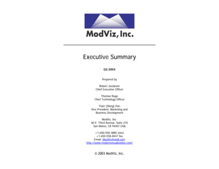 ______________________________________


        Executive Summary
                      Q2 2003


                     Prepared by

                   Robert Jacobson
                Chief Executive Officer

                    Thomas Ruge
               Chief Technology Officer

                  Yixin (Shing) Pan
            Vice President, Marketing and
                Business Development

                     ModViz, Inc.
            60 E. Third Avenue, Suite 210
             San Mateo, CA 94401 USA

                 +1-650-558-3880 voice
                  +1-650-558-8447 fax
                Email: bluefire@well.com
         http://www.modernvisualization.com/


               © 2003 ModViz, Inc.
 