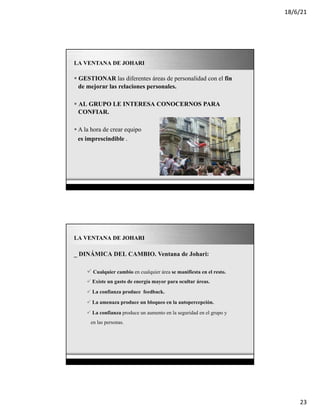18/6/21
23
Page 20
LA VENTANA DE JOHARI
§ GESTIONAR las diferentes áreas de personalidad con el fin
de mejorar las relaciones personales.
§ AL GRUPO LE INTERESA CONOCERNOS PARA
CONFIAR.
§ A la hora de crear equipo
es imprescindible .
Page 21
LA VENTANA DE JOHARI
_ DINÁMICA DEL CAMBIO. Ventana de Johari:
ü Cualquier cambio en cualquier área se manifiesta en el resto.
ü Existe un gasto de energía mayor para ocultar áreas.
ü La confianza produce feedback.
ü La amenaza produce un bloqueo en la autopercepción.
ü La confianza produce un aumento en la seguridad en el grupo y
en las personas.
 