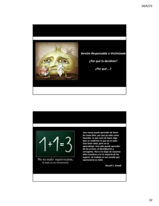 18/6/21
32
www.imposible.com.mx
CURSO-TALLER: NEGOCIACIÓN Y VENTAS
PELAR CEBOLLA
Versión Responsable o Victimizada
¿Por qué lo decidiste?
¿Por qué …?
Uno nunca puede aprender de hacer
las cosas bien, por que ya sabe como
hacerlas. Lo que saca de hacer algo
bien es confirmar lo que ya se sabe.
Esto tiene valor, pero no es
aprendizaje. Uno sólo puede aprender
de los errores, al identificarlos y
corregirlos. Pero a lo largo de nuestros
años escolares y en la mayoría de los
lugares de trabajo se nos enseña que
equivocarse es malo.
Russell L. Ackoff
www.imposible.com.mx
Equivocarse es bueno, es aprendizaje
CURSO-TALLER: NEGOCIACIÓN Y VENTAS
 