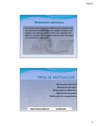 18/6/21
4
Motivación extrínseca
— Es el deseo que impulsa la conducta para obtener una
recompensa externa o evitar un castigo. El dinero, los
regalos, un trabajo estable o evitar una regañina son
algunos ejemplos de estímulos externos que dan lugar
a la motivación intrínseca.
TIPOS DE MOTIVACION
— Motivación personal
— Motivación de logro
— Motivación de afiliación
— Motivación de poder
— Motivación de competencia
 