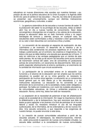 Modalidad Libre asistido - Módulo V
Comunicación y educación en la sociedad de la información
Nuevos Lenguajes y conciencia crítica
José Manuel Pérez Tornero – compilador – Paidós Papeles de Comunicación 27 11
educativos en nuevas direcciones más acordes con nuestros tiempos —ex-
presión de ello es la política educativa de la Unión Europea o la Agenda 2000
de EE.UU. para el cambio en las escuelas—. Hoy día, los retos de la educación
se presentan casi universalmente, aunque con distintas matizaciones
económicas, geográficas y culturales, a saber:
1. La apertura sistemática de las escuelas a nuevas fuentes de saber. Si
la producción del saber no es privilegio de las escuelas, éstas se deben
abrir hoy en día a nuevas fuentes de conocimiento. Sean éstas
convergentes o divergentes con el espíritu y los valores de la educación,
porque la educación debe ser en todo momento crítica y no seguir
estrategias de censura y, además, porque, en cualquier caso, los
estudiantes están confrontados a ellas y necesitan o bien aprovecharlas
en su valor o bien discutirlas con conciencia crítica y lucidez.
2. La conversión de las escuelas en espacios de exploración, de des-
cubrimiento y de invención. El desarrollo de la robótica y de la
informática está condenando los procesos repetitivos en el mundo del
trabajo y potenciando, por el contrario, los creativos e imaginativos. Es a
éstos a los que se debe dedicar una escuela que apueste por el futuro. Y
esto sin referirnos a las ventajas pedagógicas que un cambio de este
estilo plantea. No se trata ya de asumir las escuelas como puros centros
de transmisión vertical del saber, sino de convertirlas en productoras
activas de conocimiento y en escenarios de descubrimiento. Sólo así se
podrá responder efectivamente al entorno cambiante y al crecimiento de
la cantidad de información que circula socialmente.
3. La participación de la comunidad entera en la educación. Las
funciones y el alcance de la educación son tan amplios que los centros
educativos no pueden ser ya su única garantía; es necesaria la
participación de muchos otros agentes. La educación es un compromiso
social general que no sólo afecta ya a los educadores y a las
instituciones educativas. La educación se ha convertido en una
dimensión de la convivencia y de la socialidad y todos están obligados a
participar. Se habla con insistencia y con razón de ciudades educadoras,
de comunidades educativas, de climas y ambientes propicios a la
educación. Nunca, como hoy, éstos han sido tan necesarios.
4. La aceptación de la necesidad de potenciar el tipo de alfabetización
propio de la sociedad de la información. Sin negar la importancia vital de
la alfabetización y de la lectoescritura, hay que reconocer que ésta no
basta ya para capacitar a los jóvenes a la hora de participar en el mundo
laboral y social. Es necesario introducir el uso de los lenguajes
audiovisuales, de la informática, de los ordenadores y de los nuevos me-
dios. Una escuela consciente, y que responda a las exigencias de
nuestro tiempo, no puede renunciar a esta tarea.
5. La creación de nuevas comunidades educativas a partir de las
escuelas actuales. El ciberespacio, las telecomunicaciones, Internet,
etc., están procurando la aparición de nuevas comunidades virtuales. La
escuela debe contribuir a la consolidación de nuevas comunidades
 