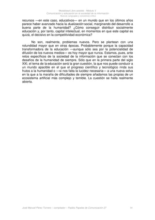 Modalidad Libre asistido - Módulo V
Comunicación y educación en la sociedad de la información
Nuevos Lenguajes y conciencia crítica
José Manuel Pérez Tornero – compilador – Paidós Papeles de Comunicación 27 14
recursos —en este caso, educativos— en un mundo que en los últimos años
parece haber avanzado hacia la dualización social, marginando del desarrollo a
buena parte de la humanidad? ¿Cómo conseguir distribuir socialmente
educación y, por tanto, capital intelectual, en momentos en que este capital es
quizá, el decisivo en la competitividad económica?
No son, realmente, problemas nuevos. Pero se plantean con una
rotundidad mayor que en otras épocas. Probablemente porque la capacidad
transformadora de la educación —aunque sólo sea por la potencialidad de
difusión de los nuevos medios— es hoy mayor que nunca. Estamos, pues, ante
retos específicos de la sociedad de la información que se conectan con los
desafíos de la humanidad de siempre. Sólo que en la primera parte del siglo
XXI, el tema de la educación será la gran cuestión, la que nos puede conducir a
un mundo apacible en el que el progreso científico y tecnológico rinda sus
frutos a la humanidad o —si nos falta la lucidez necesaria— a una nueva selva
en la que a la maraña de dificultades de siempre añadamos las propias de un
ecosistema artificial más complejo y temible. La cuestión se halla realmente
abierta.
 