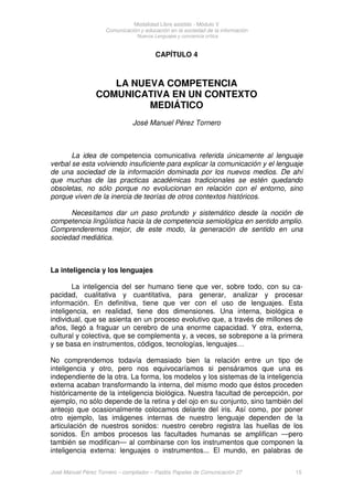 Modalidad Libre asistido - Módulo V
Comunicación y educación en la sociedad de la información
Nuevos Lenguajes y conciencia crítica
José Manuel Pérez Tornero – compilador – Paidós Papeles de Comunicación 27 15
CAPÍTULO 4
LA NUEVA COMPETENCIA
COMUNICATIVA EN UN CONTEXTO
MEDIÁTICO
José Manuel Pérez Tornero
La idea de competencia comunicativa referida únicamente al lenguaje
verbal se esta volviendo insuficiente para explicar la comunicación y el lenguaje
de una sociedad de la información dominada por los nuevos medios. De ahí
que muchas de las practicas académicas tradicionales se estén quedando
obsoletas, no sólo porque no evolucionan en relación con el entorno, sino
porque viven de la inercia de teorías de otros contextos históricos.
Necesitamos dar un paso profundo y sistemático desde la noción de
competencia lingüística hacia la de competencia semiológica en sentido amplio.
Comprenderemos mejor, de este modo, la generación de sentido en una
sociedad mediática.
La inteligencia y los lenguajes
La inteligencia del ser humano tiene que ver, sobre todo, con su ca-
pacidad, cualitativa y cuantitativa, para generar, analizar y procesar
información. En definitiva, tiene que ver con el uso de lenguajes. Esta
inteligencia, en realidad, tiene dos dimensiones. Una interna, biológica e
individual, que se asienta en un proceso evolutivo que, a través de millones de
años, llegó a fraguar un cerebro de una enorme capacidad. Y otra, externa,
cultural y colectiva, que se complementa y, a veces, se sobrepone a la primera
y se basa en instrumentos, códigos, tecnologías, lenguajes…
No comprendemos todavía demasiado bien la relación entre un tipo de
inteligencia y otro, pero nos equivocaríamos si pensáramos que una es
independiente de la otra. La forma, los modelos y los sistemas de la inteligencia
externa acaban transformando la interna, del mismo modo que éstos proceden
históricamente de la inteligencia biológica. Nuestra facultad de percepción, por
ejemplo, no sólo depende de la retina y del ojo en su conjunto, sino también del
anteojo que ocasionalmente colocamos delante del iris. Así como, por poner
otro ejemplo, las imágenes internas de nuestro lenguaje dependen de la
articulación de nuestros sonidos: nuestro cerebro registra las huellas de los
sonidos. En ambos procesos las facultades humanas se amplifican —pero
también se modifican— al combinarse con los instrumentos que componen la
inteligencia externa: lenguajes o instrumentos... El mundo, en palabras de
 