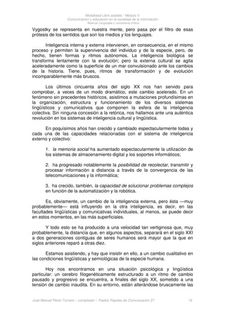 Modalidad Libre asistido - Módulo V
Comunicación y educación en la sociedad de la información
Nuevos Lenguajes y conciencia crítica
José Manuel Pérez Tornero – compilador – Paidós Papeles de Comunicación 27 16
Vygostky se representa en nuestra mente, pero pasa por el filtro de esas
prótesis de los sentidos que son los medios y los lenguajes.
Inteligencia interna y externa intervienen, en consecuencia, en el mismo
proceso y permiten la supervivencia del individuo y de la especie, pero, de
hecho, tienen formas y ritmos autónomos. La inteligencia biológica se
transforma lentamente con la evolución; pero la externa cultural se agita
aceleradamente como la superficie de un mar convulsionado ante los cambios
de la historia. Tiene, pues, ritmos de transformación y de evolución
incomparablemente más bruscos.
Los últimos cincuenta años del siglo XX nos han servido para
comprobar, a veces de un modo dramático, este cambio acelerado. En un
fenómeno sin precedentes históricos, asistimos a mutaciones profundísimas en
la organización, estructura y funcionamiento de los diversos sistemas
lingüísticos y comunicativos que componen la esfera de la inteligencia
colectiva. Sin ninguna concesión a la retórica, nos hallamos ante una auténtica
revolución en los sistemas de inteligencia cultural y lingüística.
En poquísimos años han crecido y cambiado espectacularmente todas y
cada una de las capacidades relacionadas con el sistema de inteligencia
externo y colectivo:
1. la memoria social ha aumentado espectacularmente la utilización de
los sistemas de almacenamiento digital y los soportes informáticos;
2. ha progresado notablemente la posibilidad de recolectar, transmitir y
procesar información a distancia a través de la convergencia de las
telecomunicaciones y la informática;
3. ha crecido, también, la capacidad de solucionar problemas complejos
en función de la automatización y la robótica.
Es, obviamente, un cambio de la inteligencia externa, pero ésta —muy
probablemente— está influyendo en la otra inteligencia, es decir, en las
facultades lingüísticas y comunicativas individuales, al menos, se puede decir
en estos momentos, en las más superficiales.
Y todo esto se ha producido a una velocidad tan vertiginosa que, muy
probablemente, la distancia que, en algunos aspectos, separará en el siglo XXI
a dos generaciones contiguas de seres humanos será mayor que la que en
siglos anteriores reparó a otras diez.
Estamos asistiendo, y hay que insistir en ello, a un cambio cualitativo en
las condiciones lingüísticas y semiológicas de la especie humana.
Hoy nos encontramos en una situación psicológica y lingüística
particular: un cerebro filogenéticamente estructurado a un ritmo de cambio
pausado y progresivo se encuentra, a finales del siglo XX, sometido a una
tensión de cambio inaudita. En su entorno, están alterándose bruscamente las
 