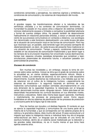Modalidad Libre asistido - Módulo V
Comunicación y educación en la sociedad de la información
Nuevos Lenguajes y conciencia crítica
José Manuel Pérez Tornero – compilador – Paidós Papeles de Comunicación 27 17
condiciones sensoriales y perceptivas, los sistemas sígnicos y simbólicos, las
condiciones de comunicación y los sistemas de interpretación del mundo.
Los cambios
A grandes rasgos, las transformaciones afectan a la naturaleza de las
semióticas utilizadas y a los contextos de comunicación dominantes. La
humanidad ha pasado en muy pocos años a disponer de sistemas simbólico-
icónicos relativamente escasos y limitados a centuplicar la posibilidad abstracta
y formal de cuantos códigos utiliza. Ha pasado también de desenvolverse
habitualmente en relaciones personales directas, a volcar un elevado tanto por
ciento de sus procesos comunicativos en contactos a distancia. Los sociólogos
han denominado a este fenómeno deslocalización: una caída brusca del peso
de la situación de comunicación local en las formas de comunicación. Pero hay
que reconocer que, en paralelo, está teniendo lugar otro proceso semejante de
destemporalización, es decir, de caída brusca del presente físico tradicional en
una situación de comunicación. Tiempo y espacio, condiciones relativamente
estables en las situaciones de comunicación tradicionales y que dieron lugar a
los tiempos de la enunciación lingüística han encontrado nuevas declinaciones:
tiempo real, espacios virtuales, paradojas temporales que complican y tejen
simulaciones presenciales de escenarios futuros, o actualizan pasados con
potencialidad de presentes...
Escasez de conciencia
Son muchas las novedades y, sin embargo, escasa la toma de con-
ciencia sobre estos cambios. Incluso se diría que el grado de conciencia sobre
la actualidad es, en ciertos ámbitos, espectacularmente ridículo. Afecta a
muchos niveles. Los sistemas de docencia no son ajenos a este escasísimo
discernimiento. Cuando diseñamos las instituciones y los métodos que se han
de relacionar con el cultivo de la inteligencia humana —especialmente los
sistemas de enseñanza— lo seguimos haciendo en términos de unas
tradiciones comunicativas que estaban centradas abrumadoramente en una
sola dimensión de la capacidad lingüística: la relacionada con el lenguaje
verbal, denominado muchas veces «lenguaje natural». Sobre esta base se han
desarrollado frecuentemente los curricula escolares en sus diferentes niveles,
instructivos y educativos. Sobre esta misma base siguen operando, manifiesta
o implícitamente, los procesos de jerarquización social. Como siguen
fundándose en ella los sistemas de planificación de los procesos de producción
y una buena parte de la lógica rige la vida social.
Pero los hechos son tozudos y el desfase flagrante. El contexto en que
se ejercía la capacidad lingüística y comunicativa de una buena parte de la
historia de la humanidad, y que se correspondía con los saberes propios de la
retórica y la gramática clásica, dista mucho del actual. El peso sociocultural y el
impacto que sobre la inteligencia interna e individual tiene hoy día el lenguaje
verbo-escritural (es decir, un lenguaje que se articulado en una forma de
escritura fonética), dentro de un sistema social mediatizado por la televisión y
las grandes redes telemáticas, no es ni mucho menos el que tenía hace
apenas sesenta años.
 
