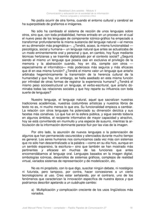 Modalidad Libre asistido - Módulo V
Comunicación y educación en la sociedad de la información
Nuevos Lenguajes y conciencia crítica
José Manuel Pérez Tornero – compilador – Paidós Papeles de Comunicación 27 18
No podía ocurrir de otra forma, cuando el entorno cultural y cerebral se
ha superpoblado de grafismos e imágenes.
No sólo ha cambiado el sistema de rección de unos lenguajes sobre
otros, sino que, con toda probabilidad, hemos entrado en un proceso en el cual
el nuevo peso de los lenguajes de componente icónico-gráfico ha empezado a
transformar profundamente la misma sustancia del lenguaje natural —al menos
en su dimensión más pragmática—. ¿Tendrá, acaso, la misma funcionalidad —
psicológica, social y humana— un lenguaje natural que antes se actualizaba de
un modo eminentemente oral y personal y que, en cambio, hoy fluye mediante
técnicas hertzianas y se trasmite digitalizado por el contexto social? ¿Seguirá
siendo el mismo un lenguaje que poseía casi en exclusiva el privilegio de la
memoria y la abstracción cuando, hoy en día, compite con otros —
especialmente el informático— más poderosos más seguros y más eficaces
que él en esa misma función? ¿Tendrá el mismo valor un lenguaje que antaño
arbitraba hegemónicamente la transmisión de la herencia cultural de la
humanidad y que hoy, sin embargo, se halla asediado en esta misma función
por infinidad de otras formas de registrar la experiencia humana? ¿Tendrá el
mismo peso socioestructural un lenguaje, el verbo-escritural, que antaño do-
minaba todas las relaciones sociales y que hoy reparte su influencia con toda
suerte de lenguajes?
Nuestro lenguaje, el lenguaje natural, aquel que sacralizan nuestras
tradiciones académicas, nuestras costumbres artísticas y nuestros libros de
texto no es, ni mucho menos lo que era. Su funcionalidad empieza a cambiar.
La relación con otros lenguajes ha potenciado su dimensión deíctica y sus
facetas más conativas. Lo que fue en la esfera pública, y sigue siendo todavía
en algunos ámbitos, el recipiente informativo de mayor capacidad y atractivo,
hoy se está convirtiendo en murmullo y una especie de susurro, mientras la ar-
ticulación de la información dominante parece fluir por las vías de la imagen.
Por otro lado, la asunción de nuevos lenguajes o la potenciación de
algunos que han permanecido oscurecidos y silenciados durante mucho tiempo
es general. Los seres humanos nos comunicamos cada vez más con sistemas
que no sólo han descentralizado a la palabra —como en su día hizo, aunque en
un sentido expansivo, la escritura— sino que también se han mostrado más
pertinentes y eficaces en muchas de las funciones que antes
encomendábamos al lenguaje oral. Lenguajes basados en la imagen digital,
simbologías icónicas, desarrollos de sistemas gráficos, complejos de realidad
virtual, variados sistemas de representación y de modelización, etc.
No es mi propósito, con lo que digo, suscitar ningún debate, ni nostálgico
ni futurista, pero tampoco, por contra, hacer concesiones a un cierto
tecnologicismo al uso. Creo estar señalando, por el contrario, uno de los
fenómenos que caracterizan la innovación específica de nuestra época y que
podríamos describir apelando a un cuádruple cambio:
a) Multiplicación y complicación creciente de los usos lingüísticos más
variados.
 