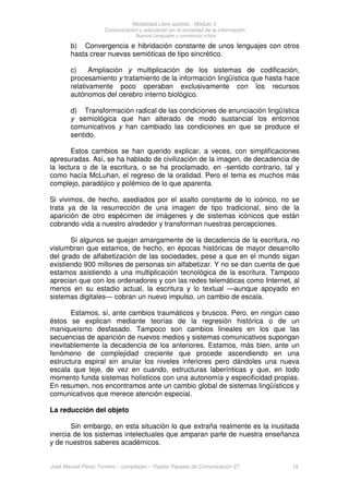 Modalidad Libre asistido - Módulo V
Comunicación y educación en la sociedad de la información
Nuevos Lenguajes y conciencia crítica
José Manuel Pérez Tornero – compilador – Paidós Papeles de Comunicación 27 19
b) Convergencia e hibridación constante de unos lenguajes con otros
hasta crear nuevas semióticas de tipo sincrético.
c) Ampliación y multiplicación de los sistemas de codificación,
procesamiento y tratamiento de la información lingüística que hasta hace
relativamente poco operaban exclusivamente con los recursos
autónomos del cerebro interno biológico.
d) Transformación radical de las condiciones de enunciación lingüística
y semiológica que han alterado de modo sustancial los entornos
comunicativos y han cambiado las condiciones en que se produce el
sentido.
Estos cambios se han querido explicar, a veces, con simplificaciones
apresuradas. Así, se ha hablado de civilización de la imagen, de decadencia de
la lectura o de la escritura, o se ha proclamado, en -sentido contrario, tal y
como hacía McLuhan, el regreso de la oralidad. Pero el tema es muchos más
complejo, paradójico y polémico de lo que aparenta.
Si vivimos, de hecho, asediados por el asalto constante de lo icónico, no se
trata ya de la resurrección de una imagen de tipo tradicional, sino de la
aparición de otro espécimen de imágenes y de sistemas icónicos que están
cobrando vida a nuestro alrededor y transforman nuestras percepciones.
Sí algunos se quejan amargamente de la decadencia de la escritura, no
vislumbran que estamos, de hecho, en épocas históricas de mayor desarrollo
del grado de alfabetización de las sociedades, pese a que en el mundo sigan
existiendo 900 millones de personas sin alfabetizar. Y no se dan cuenta de que
estamos asistiendo a una multiplicación tecnológica de la escritura. Tampoco
aprecian que con los ordenadores y con las redes telemáticas como Internet, al
menos en su estadio actual, la escritura y lo textual —aunque apoyado en
sistemas digitales— cobran un nuevo impulso, un cambio de escala.
Estamos, sí, ante cambios traumáticos y bruscos. Pero, en ningún caso
éstos se explican mediante teorías de la regresión histórica o de un
maniqueísmo desfasado. Tampoco son cambios lineales en los que las
secuencias de aparición de nuevos medios y sistemas comunicativos supongan
inevitablemente la decadencia de los anteriores. Estamos, más bien, ante un
fenómeno de complejidad creciente que procede ascendiendo en una
estructura espiral sin anular los niveles inferiores pero dándoles una nueva
escala que teje, de vez en cuando, estructuras laberínticas y que, en todo
momento funda sistemas holísticos con una autonomía y especificidad propias.
En resumen, nos encontramos ante un cambio global de sistemas lingüísticos y
comunicativos que merece atención especial.
La reducción del objeto
Sin embargo, en esta situación lo que extraña realmente es la inusitada
inercia de los sistemas intelectuales que amparan parte de nuestra enseñanza
y de nuestros saberes académicos.
 