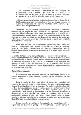 Modalidad Libre asistido - Módulo V
Comunicación y educación en la sociedad de la información
Nuevos Lenguajes y conciencia crítica
José Manuel Pérez Tornero – compilador – Paidós Papeles de Comunicación 27 23
3. La producción de sentido, constatable en una situación de
comunicación dada, proviene, por tanto, de la conjunción y
complementariedad de tipos de signos diversos, a saber, verbales,
corporales, icónicos, gráficos, visuales, cinéticos, simbólicos, etc.
4. En consecuencia, el estudio del/de los lenguaje/s y el desarrollo de
habilidades expresivas y comunicativas se tiene que enfocar tomando en
cuenta la existencia de estos sistemas holísticos, híbridos y diversos que
actúan en la inteligencia humana.
Tiene que cambiar, también, nuestra noción habitual de competencia
comunicativa. En general, y a partir de Chomsky, «competencia comunicativa»
parece englobar los factores contextuales que determinan la aceptabilidad o
inaceptabilidad del sentido de una expresión en una situación dada. Se trata,
pues, de un marco normativo que se desprende del conjunto de reglas que
gobiernan el intercambio verbal. Su existencia, como se puede ver, adopta la
forma de código situacional.
Pero este concepto de competencia comunicativa deja fuera una
dimensión fundamental del proceso de sentido, su auténtica dimensión
empírica. Las reglas interpretativas son factores intelectuales, pero la
comunicación requiere, lógicamente, desarrollarse en el plano de las realidades
materiales.
El sentido, de hecho, surge siempre ligado a una situación material concreta —
tiempo y espacios específicos, objetos precisos— en la cual la intelección entre
los interlocutores se efectúa a través de una mediación precisa: la del conjunto
de procesos materiales (y de codificación asociados a los mismos) que
permiten la relación entre los interlocutores. Si no hacemos caso de esta
situación concreta estaremos, de hecho, despreciando un aspecto sustancial
de la producción de sentido.
Contenidismo abstracto
Generalmente, este desprecio nace de un contenidismo llevado a su
máxima expresión o, como veremos, también de un formalismo de tipo
abstraccionista.
Para el punto de vista contenidista, el sentido es propiedad casi
exclusiva del potencial evocador de los signos y éstos son independientes del
sistema de mediación en el que se inscriben. Por tanto, el estudio del sentido
se debe centrar, desde este punto de vista, preferente o exclusivamente en el
análisis de contenido. Un contenido, siempre siguiendo este tipo de
aproximación, más estable y permanente que los contextos materiales y
pragmáticos en que aparece. De hecho, el supuesto básico de los
contenidistas, muchas veces poco confesado, es la perpetua traducibilidad del
sentido en diversas materias de la expresión y, sobre todo, como defendió
Roland Barthes, su traducibilidad al lenguaje verbal.
Por su parte, los formalistas, es decir, aquellos que frente al contenido —
y poniendo en cuestión el principio de traducibilidad— quieren derivar la
 
