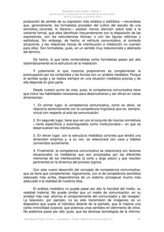 Modalidad Libre asistido - Módulo V
Comunicación y educación en la sociedad de la información
Nuevos Lenguajes y conciencia crítica
José Manuel Pérez Tornero – compilador – Paidós Papeles de Comunicación 27 24
producción de sentido de su expresión más estética o estilística —recuérdese
que, generalmente, los formalistas proceden del cultivo del estudio de una
semiótica concreta, lo literario— prestan menos atención sobre todo a la
vertiente formal, que ellos identifican frecuentemente con la disposición de las
expresiones, con las redundancias fónicas, o con las figuras retóricas y
estilísticas. Sin embargo, de hecho, el vehículo comunicativo, el contexto
situacional, y las relaciones físicas de interlocución e intelección no cuentan
para ellos. Son formalistas, pues, en un sentido muy reduccionista y abstracto
del término.
De hecho, lo que tanto contenidistas como formalistas pasan por alto
sistemáticamente es la estructura de la mediación.
Y justamente lo que nosotros proponemos es complementar la
preocupación por los contenidos y las formas con un análisis mediático. Porque
el sentido surge y se realiza siempre en una situación mediática precisa y de
ella depende en gran parte.
Desde nuestro punto de vista, pues, la competencia comunicativa tiene
que incluir las habilidades necesarias para desenvolverse y ser eficaz en varias
dimensiones:
1. En primer lugar, la competencia comunicativa, como es obvio, se
relaciona estrechamente con la competencia lingüística que es, siempre,
virtual con respecto al acto de comunicación.
2. En segundo lugar, tiene que ver con el conjunto de marcos normativos
—tanto específicos y autorregulados como institucionales— en que se
desenvuelven los interlocutores.
3. En tercer lugar, con la estructura mediática concreta que tendrá una
dimensión empírica y, a su vez, se relacionará con usos y hábitos
convenidos socialmente.
4. Finalmente, la competencia comunicativa se relacionará con factores
situacionales no mediáticos que son procesados por las diferentes
memorias de los interlocutores (a corto y largo plazo) y que resultan
pertinentes en la dinámica del proceso sígnico.
Con este nuevo desarrollo del concepto de competencia comunicativa,
que se tiene que complementar, lógicamente, con el de competencia semiótica
esbozado más arriba, dispondremos de un sistema conceptual mucho más
adecuado a la realidad de nuestros días.
El análisis mediático no puede pasar por alto la fisicidad del medio, su
realidad material. No puede olvidar que un medio de comunicación, en su
entidad más real, ahorma el comportamiento del comunicador y del receptor.
La televisión, por ejemplo, no es sólo transmisión de imágenes; es un
dispositivo que sujeta al individuo delante de la pantalla, que le impone una
cierta inmovilidad corporal, que potencia unos sentidos en detrimento de otros.
No podemos pasar por alto, pues, que las diversas tecnologías de la informa-
 