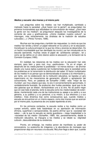 Modalidad Libre asistido - Módulo V
Comunicación y educación en la sociedad de la información
Nuevos Lenguajes y conciencia crítica
José Manuel Pérez Tornero – compilador – Paidós Papeles de Comunicación 27 32
Medios y escuela: dos imanes y el mismo polo
Las preguntas sobre los medios «se han multiplicado, cambiado y
matizado hasta la saciedad. ¿Qué hacen con la gente?, se preguntaban los
primeros funcionalistas que estudiaban la comunicación de masas. ¿Qué hace
la gente con los medios?, se preguntaron después los investigadores de la
corriente de usos y gratificaciones. ¿Cómo modelan nuestra cultura?, se
interrogan, más recientemente, los analistas de la tradición de estudios
culturales (...)» (Pérez Tornero, 1996).
Muchas son las preguntas y también las respuestas. Lo cierto es que los
medios han tenido y tienen un papel relevante en la cultura y en la educación.
Constituyen la cultura principal en la que los niños y jóvenes se desarrollan. Es
un hecho incontestable que han derribado los muros y se han introducido en la
escuela ejerciendo, muchas veces el papel de «profesores salvajes», tal y
como se les define en el Libro blanco sobre la educación y la formación de la
Comisión Europea (1995).
En realidad, las relaciones de los medios con la educación han sido
siempre, para bien y para mal, muy «particulares». Ya en el origen, el
desarrollo de los media planteó la posibilidad —al menos teórica— de afrontar
desde una nueva óptica cuestiones tan fundamentales para la sociedad como
los problemas en la transmisión la distribución del saber. El factor multiplicador
de los medios hi-zo pensar que se democratizaba el acceso a la información y,
por tanto, con la colaboración de la institución educativa, se lograba un giro
copernicano en los mecanismos de generación, difusión y apropiación del
conocimiento. Pero, en palabras de Schaeffer (1990) «este "mejor de los
mundos", por muy utópico que sea, no era ni convenientemente aproximado, ni
verdaderamente buscado. Se producían dos huidas paralelas, igual que la de
dos galaxias que se dilatan, rechazándose una a la otra. No se podrá negar
que en casi todo el planeta, tanto la escuela como los media trataban de exten-
derse, manteniendo cada una de las instituciones su apego a su estilo y a sus
géneros, a su público y a su personal, a su misión, a sus efectivos y a sus
créditos». Esta dinámica trae como consecuencia que, cuando medios y
escuela se encuentran en un mismo espacio, como dos imanes que se acercan
por el mismo polo, la presencia de uno acabe repeliendo al otro.
En los primeros contactos, la escuela recibe a los medios como un
cuerpo extraño, sobre todo basándose en su aportación de información
efímera, superficial o sensacionalista. Se podría afirmar que la «sociedad del
saber» —de la que la escuela se siente guardiana— niega hospitalidad a la
«sociedad de los media» (Schaeffer, 1990). Así, persistentemente, desde la
institución educativa, se impugna a los medios y se rebate su «dignidad
cultural», descuidándose de su existencia.
Pronto, sin embargo, los medios ponen de manifiesto su poder de
convocatoria. La avalancha de imágenes y la abundancia de mensajes que
proporcionan deja sin recursos a la escuela. McLuhan llega a decir que, cuando
 