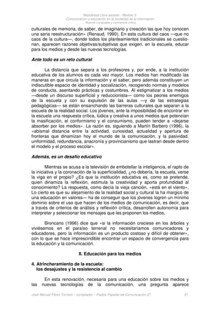 Modalidad Libre asistido - Módulo V
Comunicación y educación en la sociedad de la información
Nuevos Lenguajes y conciencia crítica
José Manuel Pérez Tornero – compilador – Paidós Papeles de Comunicación 27 37
culturales de memoria, de saber, de imaginario y creación las que hoy conocen
una seria reestructuración» (Renaud, 1990). En esta cultura del caos —que no
caos de la cultura—, donde todos los planteamientos tradicionales se cuestio-
nan, aparecen razones objetivas/subjetivas que exigen, en la escuela, educar
para los medios y desde las nuevas tecnologías.
Ante todo es un reto cultural
La distancia que separa a los profesores y, por ende, a la institución
educativa de los alumnos es cada vez mayor. Los medios han modificado las
maneras en que circula la información y el saber, pero además constituyen un
indiscutible espacio de identidad y socialización, recogiendo normas y modelos
de conducta, asentando prácticas y costumbres. Al estigmatizar a los medios
—desde un discurso superficial y reduccionista— como los peores enemigos
de la escuela y con su expulsión de las aulas —y de las estrategias
pedagógicas— se están ensanchando las barreras culturales que separan a la
escuela de la realidad social. Los jóvenes, ante la imposibilidad de encontrar en
la escuela una respuesta crítica, lúdica y creativa a unos medios que potencian
la masificación, el conformismo y el consumismo, pueden tender a «dejarse
absorber por los medios». La razón es, siguiendo a Martín Barbero (1996), la
«abismal distancia entre la actividad, curiosidad, actualidad y apertura de
fronteras que dinamizan hoy el mundo de la comunicación, y la pasividad,
uniformidad, redundancia, anacronía y provincianismo que lastran desde dentro
el modelo y el proceso escolar».
Además, es un desafío educativo
Mientras se acusa a la televisión de embotellar la inteligencia, el rapto de
la iniciativa y la coronación de la superficialidad, ¿no debería, la escuela, verse
la viga en el propio? ¿Es que la institución educativa es, como se pretende,
quien dinamiza la reflexión, estimula la creatividad y aporta profundidad al
conocimiento? La respuesta, como decía la vieja canción, «está en el viento».
Lo cierto es que su alejamiento de la realidad social y cultural la ha margico de
una educación en valores— ha de conseguir que los jóvenes logren un mínimo
dominio sobre el uso que hacen de los medios de comunicación, es decir, que
a través de criterios de análisis y reflexión crítica, desarrollen autonomía para
interpretar y seleccionar los mensajes que les proponen los medios.
Broncano (1996) dice que «si la información creciese en los árboles y
viviésemos en el paraíso terrenal no necesitaríamos comunicadores y
educadores, pero la información es un producto costoso y difícil de obtener»,
con lo que se hace imprescindible encontrar un espacio de convergencia para
la educación y la comunicación.
II. Educación para los medios
4. Atrincheramiento de la escuela:
los desajustes y la resistencia al cambio
En esta renovación, necesaria para una educación sobre los medios y
las nuevas tecnologías de la comunicación, una pregunta aparece
 