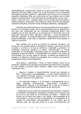Modalidad Libre asistido - Módulo V
Comunicación y educación en la sociedad de la información
Nuevos Lenguajes y conciencia crítica
José Manuel Pérez Tornero – compilador – Paidós Papeles de Comunicación 27 38
persistentemente: ¿supone este cambio el fin para la escuela? Desde luego,
siguiendo a Brunner (1996), sí que es el «fin de la escritura» como herramienta
intransigente y también significa el «agotamiento de lo textual» en su faceta de
dispositivo totalitarista. Más que nunca antes se hará evidente que el orden
escolar es esencialmente una combinación de procedimientos, que se hará —
dentro o fuera del aula— mediante textos de muy diverso tipo recurriendo a
medios múltiples y combinados. Se modifica, por tanto, de forma trascendental,
la dinámica educativa, forzando nuevas estrategias didácticas y pedagógicas.
Además, las transformaciones en las fórmulas desde las que se origina y
accede a la información exigen que los procedimientos para su adquisición y
uso sean más importantes que los contenidos propiamente dichos. Esto
comporta que la línea educativa en la sociedad de la información sea la de
desarrollar mecanismos para «aprender a aprender», y más concretamente,
aprender a aprender «a lo largo de toda la vida». Respondiendo, por tanto, a la
pregunta planteada, si bien esto no significa el fallecimiento de la escuela, sí
supone su evolución.
Esta realidad, con la que se enfrenta la institución educativa, nos
encara con una cuestión capital: la resistencia al cambio. ¿Qué ocurre cuando
la apatía y la inercia en la que se conforma —inalterable y previsible— el
entramado institucional educativo se altera? Históricamente, la mínima
modificación en las apacibles y reposadas aguas de la escuela tradicional ha
destapado la caja de pandora. Y concretamente con relación a los medios de
comunicación, con los que, desde el principio, el sistema de enseñanza ha
actuado a la defensiva, tratando de protegerse de un entorno enormemente
variable para el que no tiene diagnóstico.
Esta postura —esclerótica— marca un mayor desfase, sobre los ya
existentes, respecto de los procesos comunicativos que dinamizan la sociedad.
En este sentido, la escuela (Martín Barbero, 1996) marca desajustes tan
importantes como:
— negarse a aceptar el descentramiento cultural que atraviesa el
libro —hasta ahora su eje pedagógico—, el cual, siendo importante, en
una sociedad multimedia supone un recurso más sin la categoría de
«oráculo» que se le venía asignando;
— una obstinada ceguera a la pluralidad y heterogeneidad de có-
digos presentes (hipertextuales, audiovisuales, musicales...),
culpabilizando, además, a las tecnologías de la crisis de la lectura y
esquivando una profunda reorganización de sus estructuras;
— desconocer que se cuenta con mecanismos de ordenación, relajación
y divulgación más prácticos, asequibles e ilimitados que la escuela, que
ya no es el eje central en la transmisión del saber; — alejarse del
entorno de la cultura que rodea a los medios y las tecnologías de la
comunicación, a la que ve como un desequilibrio y una dispersión en el
modelo de conocimiento, atrincherándose en una cultura que se
distancia cada vez más del mundo en el que viven/sobreviven los
 
