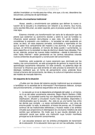 Modalidad Libre asistido - Módulo V
Comunicación y educación en la sociedad de la información
Nuevos Lenguajes y conciencia crítica
José Manuel Pérez Tornero – compilador – Paidós Papeles de Comunicación 27 6
adultos inventaban un mundo-para-los-niños, sino que, a la vez, desordena las
secuencias y jerarquías de aprendizaje».
El asedio a la enseñanza tradicional
Acoso, asedio y envolvimiento son palabras que definen la nueva si-
tuación de la escuela y la enseñanza con relación a su entorno. Sus muros,
como escribió McLuhan, se están cayendo, pero el proceso puede ir hoy en día
más lejos.
Estamos viviendo una transformación tan seria de la educación que los
pilares que sostenían su autonomía escolar y sobre la cual se fundaba su
influencia social parecen derrumbarse a ojos vista. En cierto sentido —
considérese la expresión una metáfora—, la sociedad se está quedando sin
aulas, es decir, sin esos espacios cerrados, controlados y reservados en los
que el saber fluía verticalmente del maestro a los alumnos. Y es así porque
aunque, en términos globales, el número de éstas puede ir aumentando, su
peso específico en la sociedad no deja de disminuir desde hace décadas. Pero
es así, además, porque las nuevas redes mediáticas —desde la televisión es-
colar hasta Internet— están penetrando en los centros educativos creando
nuevos ambientes de percepción y construcción del conocimiento.
Insistimos, está surgiendo un nuevo escenario que, dominado por los
media y las comunicaciones, se está encargando de generar la mayoría de los
aprendizajes socialmente relevantes. En este contexto, no podemos dejar de
reconocer la influencia que está teniendo en este proceso la extensión de una
ideología neoliberal que, en forma de pensamiento único, pretende llevar
incluso al terreno del conocimiento, las ideas y la cultura el imperativo exclusivo
del modelo de mercado libérrimo.
Un esquema de la situación
¿Cuáles son las claves del sistema escolar tradicional que se empiezan
a tambalear en la sociedad de la información? Permítasenos esbozar, aunque
sea provisionalmente, un balance esquemático de la situación.
1. La escuela ya no es la depositaria privilegiada del saber, o, al menos,
no lo es del saber socialmente relevante. Según Martín Barbero (1999,
pág. 14): «La sociedad cuenta hoy con dispositivos de almacenamiento,
clasificación, difusión y circulación mucho más versátiles, disponibles e
individualizados que la escuela». Así, esta es ya una fuente mas entre
las demás que compite —a veces contradictoriamente— con otras de
enorme poder: la radio, la televisión, el kiosco de prensa, etc. El traslado
continuo de las tradicionales bibliotecas y museos reales a los ámbitos
virtuales que proporciona el ciberespacio es una buena metáfora de este
cambio que señalamos. De modo que lo que resulta afectado es la
valoración social que recibe una institución cuya función manifiesta
principal es la de transmitir conocimientos.
2. Las escuelas tampoco son los ámbitos privilegiados de transmisión
de la educación. Si la educación tiene que ver con las actitudes, normas
 