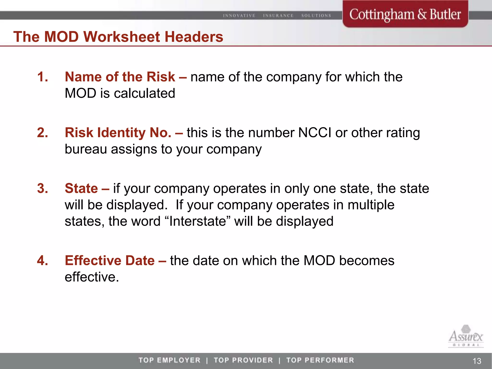The MOD Worksheet Headers

  1.   Name of the Risk – name of the company for which the
       MOD is calculated

  2.   Risk Identity No. – this is the number NCCI or other rating
       bureau assigns to your company

  3.   State – if your company operates in only one state, the state
       will be displayed. If your company operates in multiple
       states, the word “Interstate” will be displayed

  4.   Effective Date – the date on which the MOD becomes
       effective.




                                                                       13
 