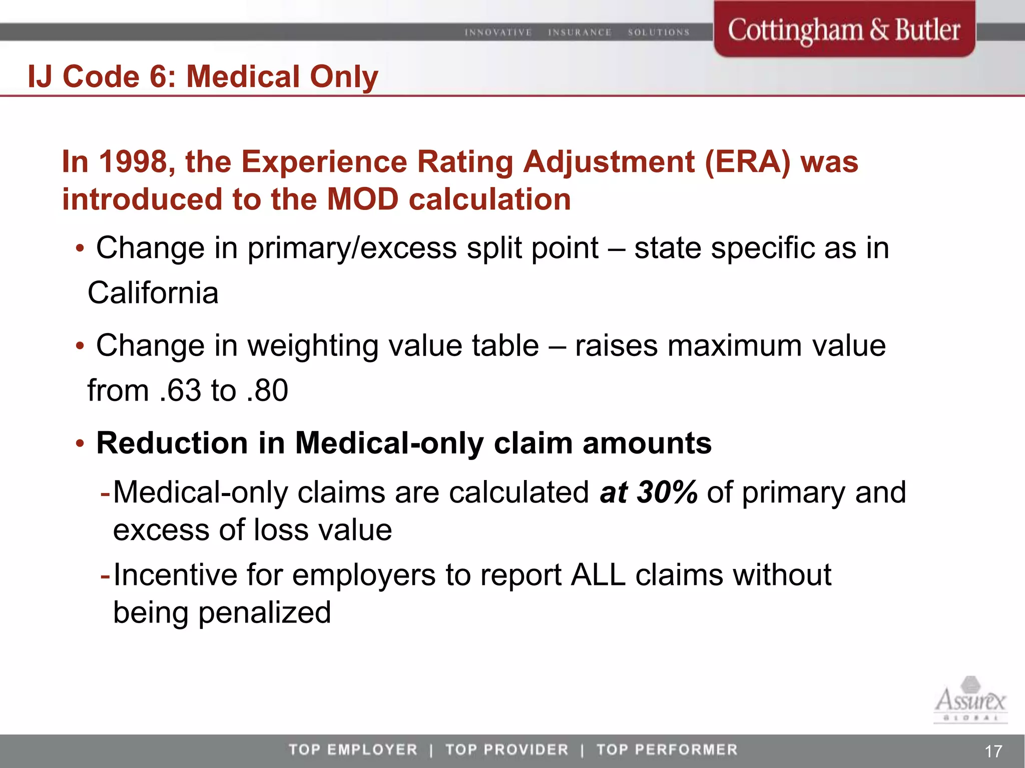 IJ Code 6: Medical Only

  In 1998, the Experience Rating Adjustment (ERA) was
  introduced to the MOD calculation
   • Change in primary/excess split point – state specific as in
    California
   • Change in weighting value table – raises maximum value
    from .63 to .80
   • Reduction in Medical-only claim amounts
    -Medical-only claims are calculated at 30% of primary and
     excess of loss value
    -Incentive for employers to report ALL claims without
     being penalized



                                                                   17
 