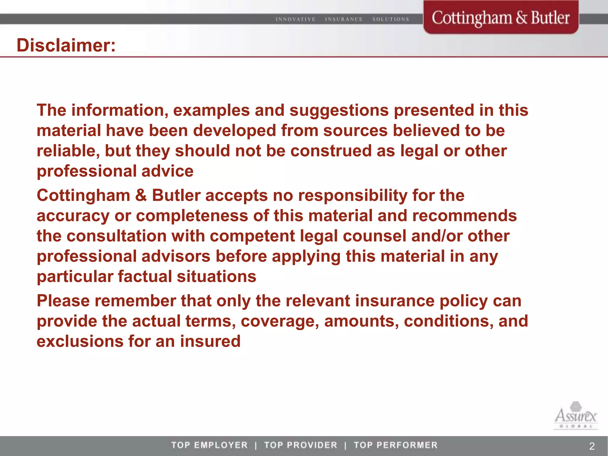Disclaimer:


  The information, examples and suggestions presented in this
  material have been developed from sources believed to be
  reliable, but they should not be construed as legal or other
  professional advice
  Cottingham & Butler accepts no responsibility for the
  accuracy or completeness of this material and recommends
  the consultation with competent legal counsel and/or other
  professional advisors before applying this material in any
  particular factual situations
  Please remember that only the relevant insurance policy can
  provide the actual terms, coverage, amounts, conditions, and
  exclusions for an insured




                                                                 2
 