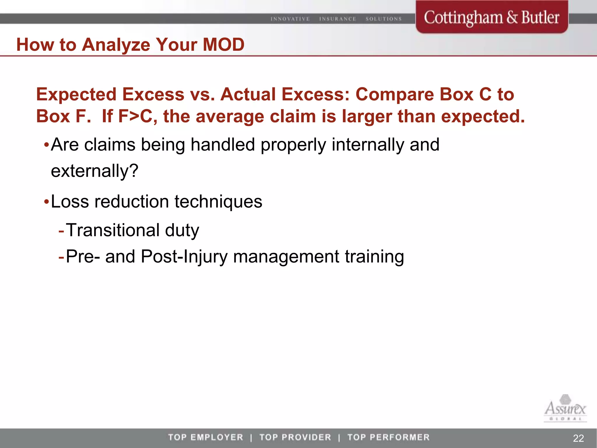 How to Analyze Your MOD

 Expected Excess vs. Actual Excess: Compare Box C to
 Box F. If F>C, the average claim is larger than expected.
  •Are claims being handled properly internally and
   externally?
  •Loss reduction techniques
    -Transitional duty
    -Pre- and Post-Injury management training




                                                             22
 